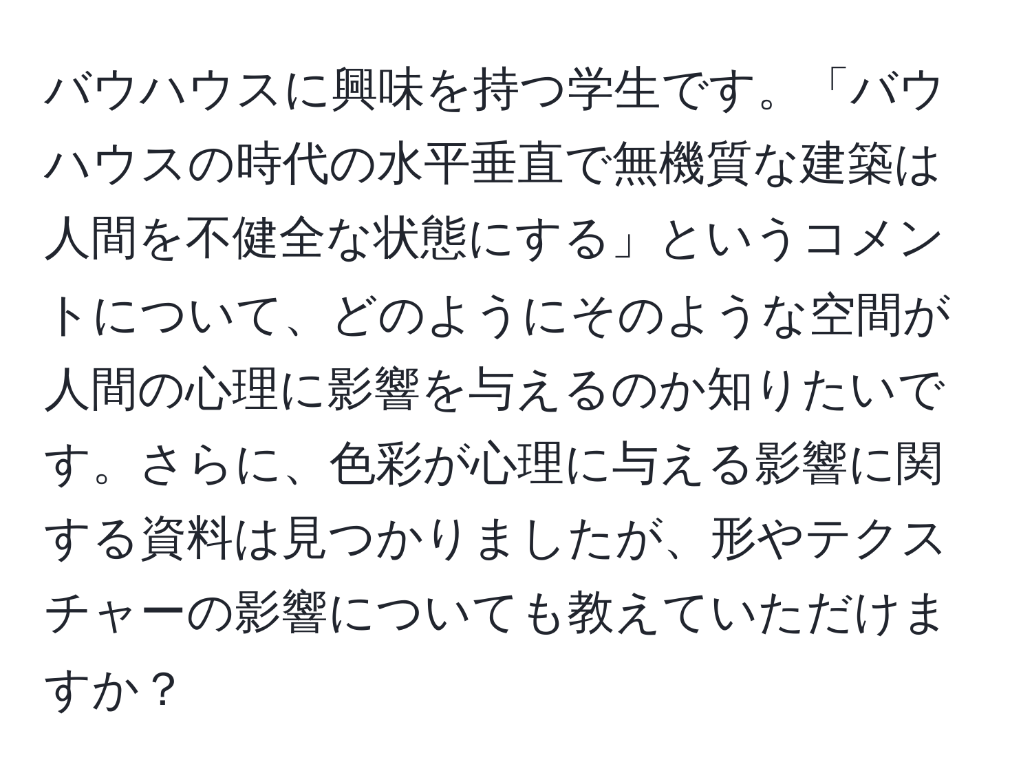 バウハウスに興味を持つ学生です。「バウハウスの時代の水平垂直で無機質な建築は人間を不健全な状態にする」というコメントについて、どのようにそのような空間が人間の心理に影響を与えるのか知りたいです。さらに、色彩が心理に与える影響に関する資料は見つかりましたが、形やテクスチャーの影響についても教えていただけますか？