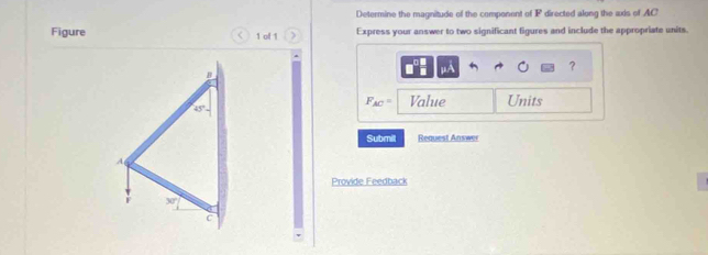 Determine the magnitude of the component of F directed along the axis of AC
Figure 1 of 1 Express your answer to two significant figures and include the appropriate units.
μA
？
F_AC= Value Units
Submit Request Answer
Provide Feedback