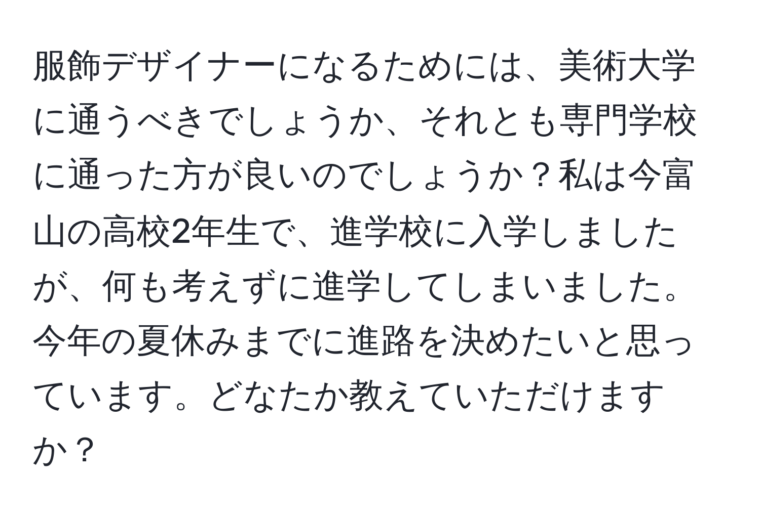 服飾デザイナーになるためには、美術大学に通うべきでしょうか、それとも専門学校に通った方が良いのでしょうか？私は今富山の高校2年生で、進学校に入学しましたが、何も考えずに進学してしまいました。今年の夏休みまでに進路を決めたいと思っています。どなたか教えていただけますか？