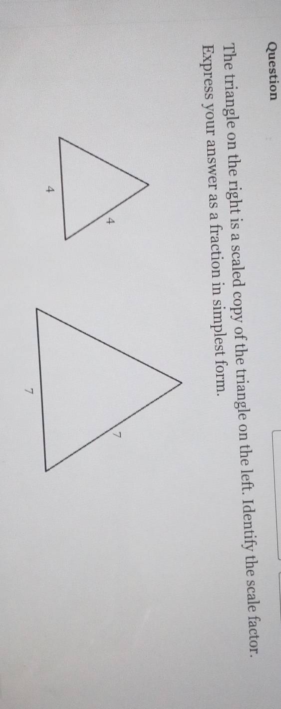 Question 
The triangle on the right is a scaled copy of the triangle on the left. Identify the scale factor. 
Express your answer as a fraction in simplest form.