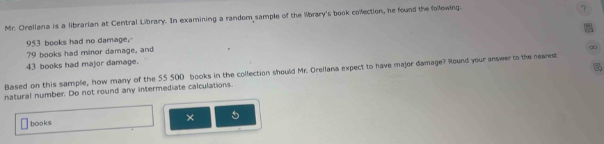 Mr. Orellana is a librarian at Central Library. In examining a random sample of the library's book collection, he found the following. 
?
953 books had no damage,
79 books had minor damage, and 
∞
43 books had major damage. 

Based on this sample, how many of the 55 500 books in the collection should Mr. Orellana expect to have major damage? Round your answer to the nearest 
natural number. Do not round any intermediate calculations. 
books 
×