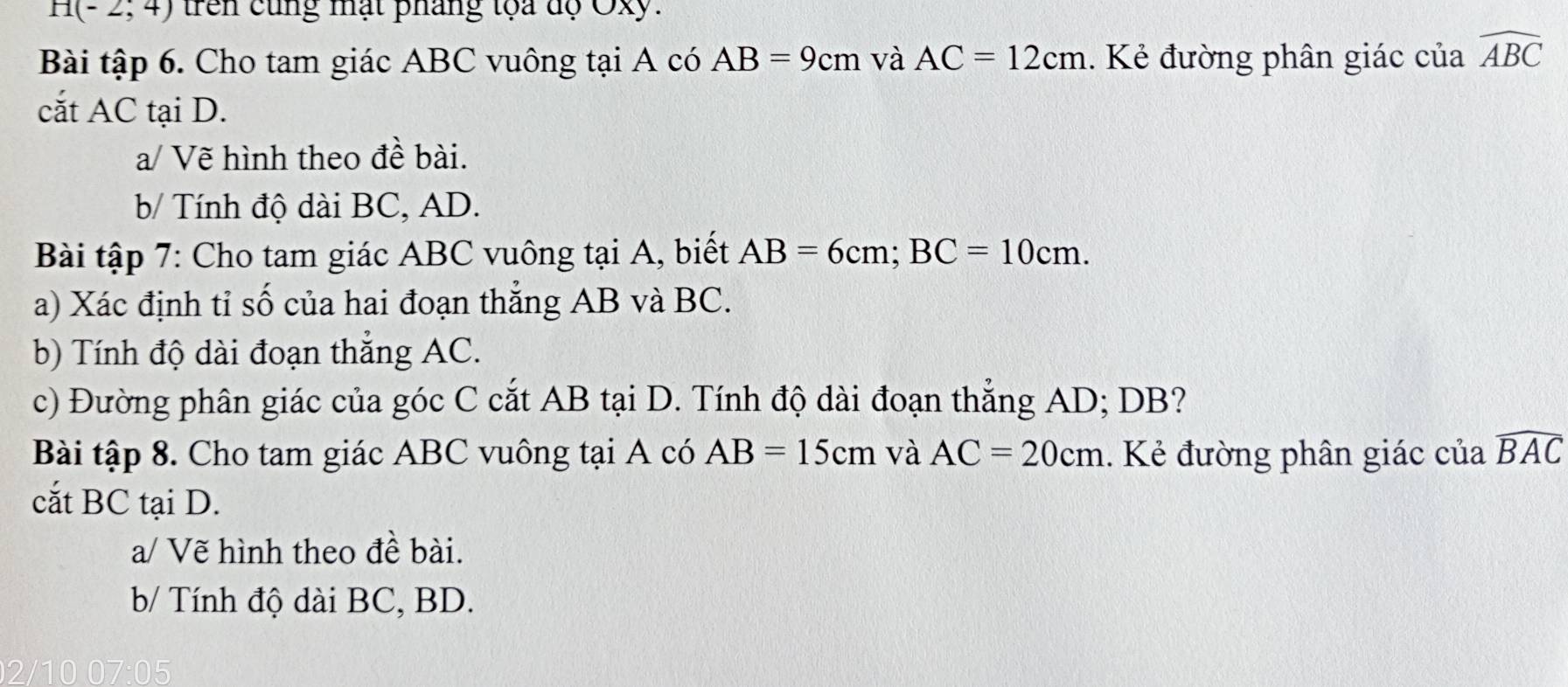 H(-2;4) trên cùng mạt pháng tọa độ Oxy. 
Bài tập 6. Cho tam giác ABC vuông tại A có AB=9cm và AC=12cm. Kẻ đường phân giác của widehat ABC
cắt AC tại D. 
a/ Vẽ hình theo đề bài. 
b/ Tính độ dài BC, AD. 
Bài tập 7: Cho tam giác ABC vuông tại A, biết AB=6cm; BC=10cm. 
a) Xác định tỉ số của hai đoạn thẳng AB và BC. 
b) Tính độ dài đoạn thẳng AC. 
c) Đường phân giác của góc C cắt AB tại D. Tính độ dài đoạn thẳng AD; DB? 
Bài tập 8. Cho tam giác ABC vuông tại A có AB=15cm và AC=20cm. Kẻ đường phân giác của widehat BAC
cắt BC tại D. 
a/ Vẽ hình theo đề bài. 
b/ Tính độ dài BC, BD. 
0 07:05