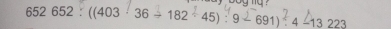 652 652 : ((403 · 36 → 182 -45) : 9 - 691) · 4 -13 223