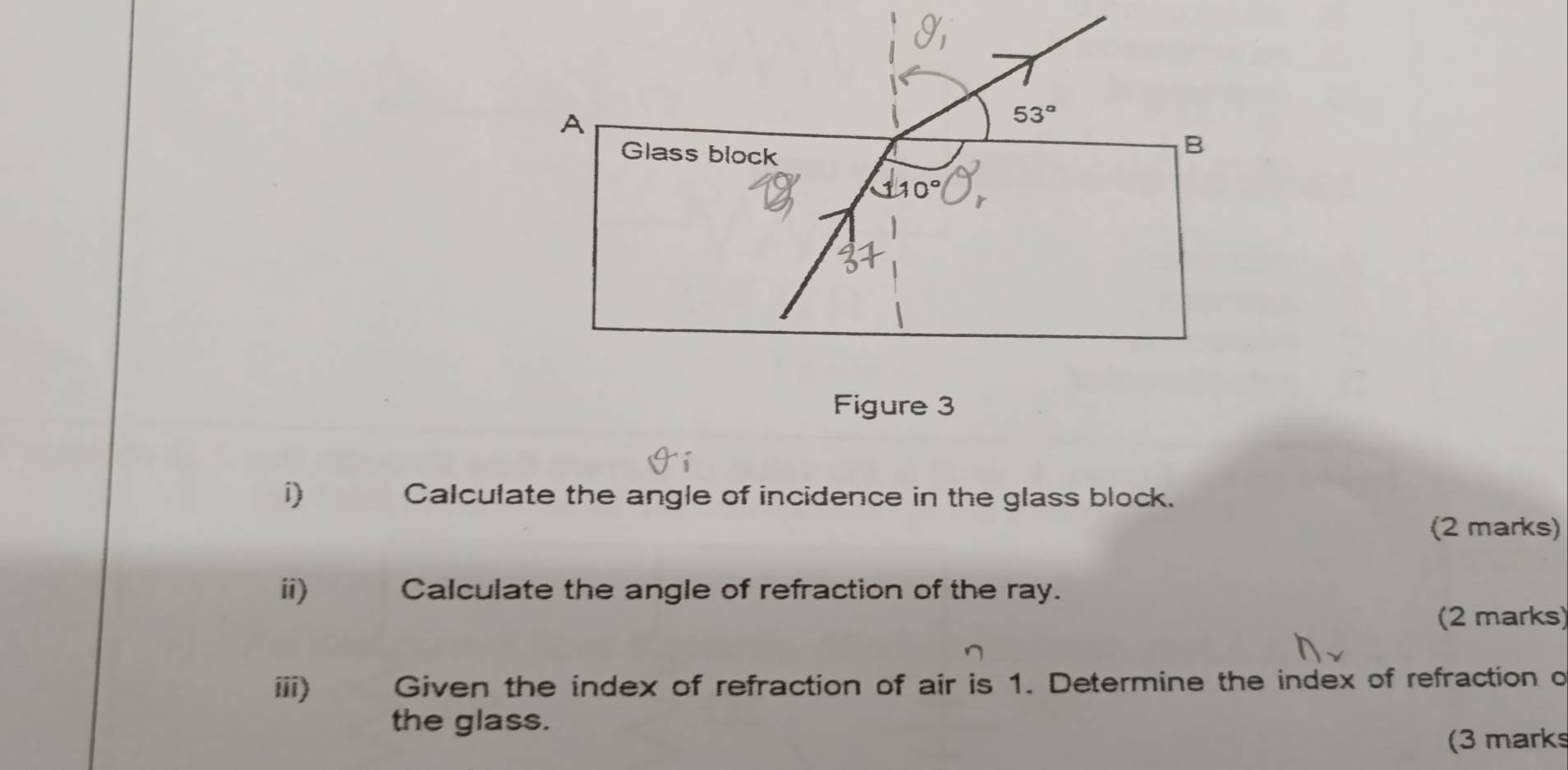 Calculate the angle of incidence in the glass block.
(2 marks)
ii)€£ Calculate the angle of refraction of the ray.
(2 marks)
iii) Given the index of refraction of air is 1. Determine the index of refraction o
the glass.
(3 marks