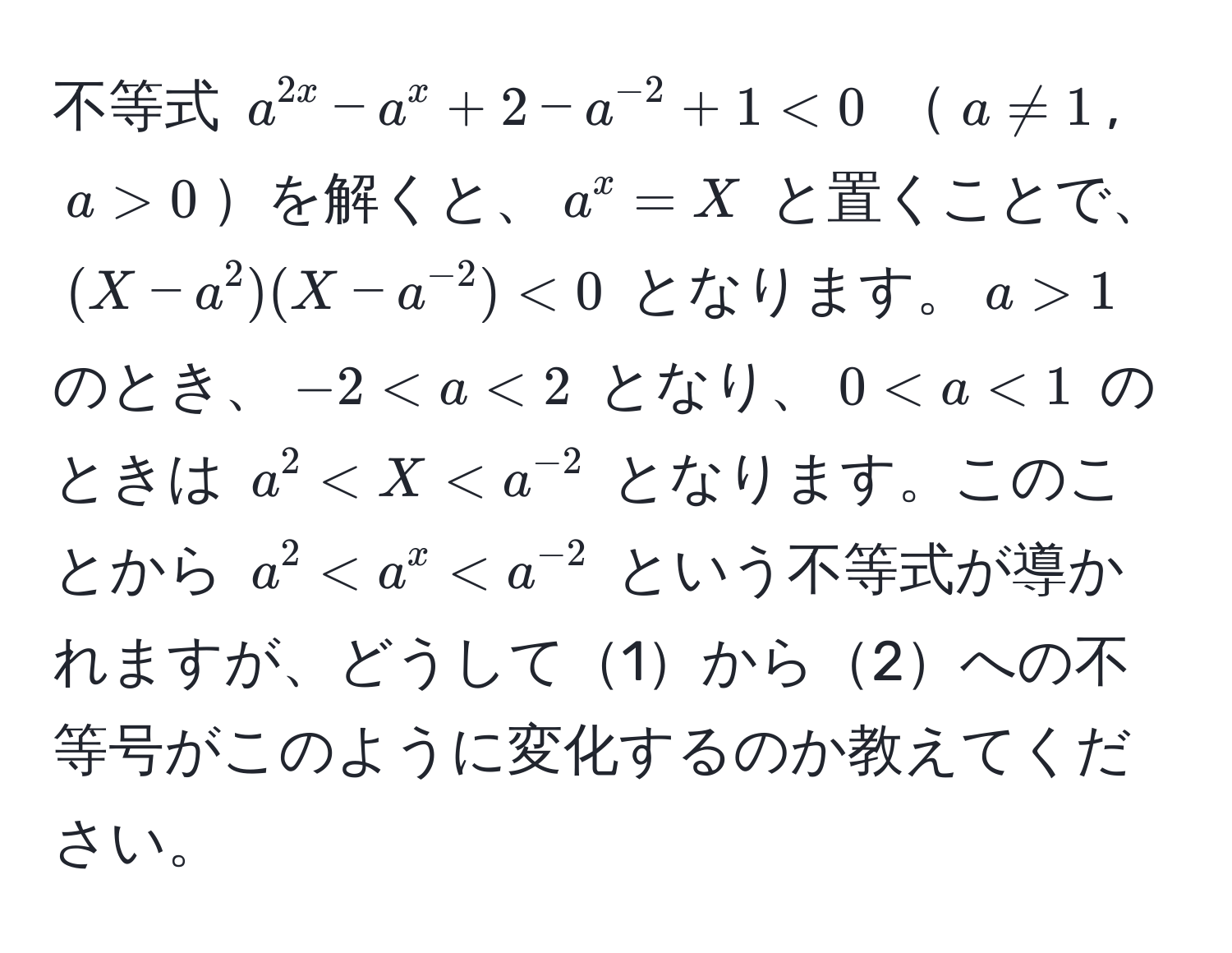 不等式 $a^(2x) - a^(x + 2 - a^-2) + 1 < 0$ $a != 1$, $a > 0$を解くと、$a^(x = X$ と置くことで、$(X - a^2)(X - a^-2)) < 0$ となります。$a > 1$ のとき、$-2 < a < 2$ となり、$0 < a < 1$ のときは $a^(2 < X < a^-2)$ となります。このことから $a^(2 < a^x < a^-2)$ という不等式が導かれますが、どうして1から2への不等号がこのように変化するのか教えてください。