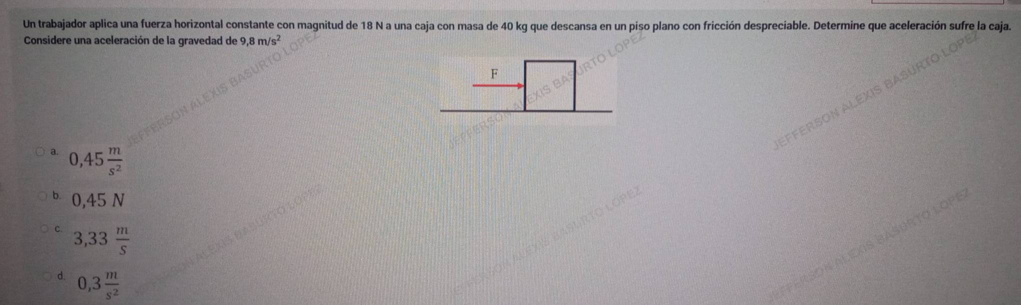 Un trabajador aplica una fuerza horizontal constante con magnitud de 18 N a una caja con masa de 40 kg que descansa en un piso plano con fricción despreciable. Determine que aceleración sufre la caja.
Considere una aceleración de la gravedad de 9,8m/s^2
F
a. 0,45 m/s^2 
6 0,45 N
3,33 m/S 
d. 0,3 m/s^2 