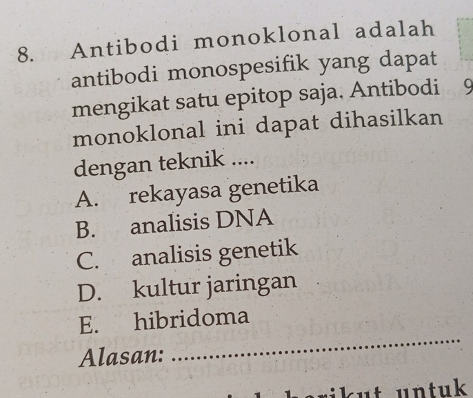 Antibodi monoklonal adalah
antibodi monospesifik yang dapat
mengikat satu epitop saja. Antibodi Q
monoklonal ini dapat dihasilkan
dengan teknik ....
A. rekayasa genetika
B. analisis DNA
C. analisis genetik
D. kultur jaringan
E. hibridoma
Alasan:
_