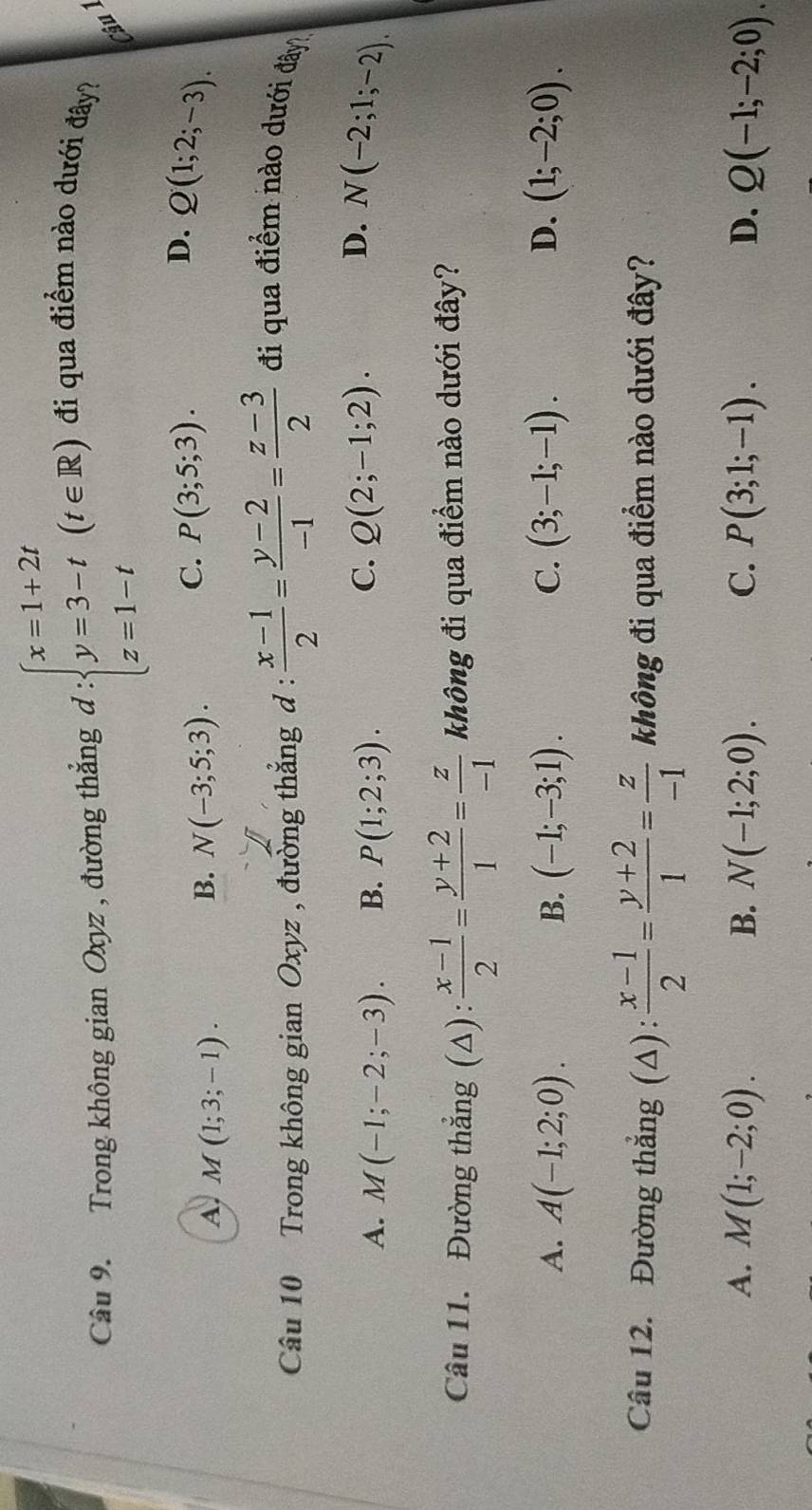 Trong không gian Oxyz , đường thắng d:beginarrayl x=1+2t y=3-t z=1-tendarray.  (t∈ R) đi qua điểm nào dưới đây?
ậu
D.
A, M(1;3;-1).
B. N(-3;5;3).
C. P(3;5;3). Q(1;2;-3). 
Câu 10 Trong không gian Oxyz , đường thắng d :  (x-1)/2 = (y-2)/-1 = (z-3)/2  đi qua điểm nào dưới đây
C.
D.
A. M(-1;-2;-3). B. P(1;2;3). Q(2;-1;2). N(-2;1;-2). 
Câu 11. Đường thắng (Δ):  (x-1)/2 = (y+2)/1 = z/-1  không đi qua điểm nào dưới đây?
A. A(-1;2;0). B. (-1;-3;1). C. (3;-1;-1). D. (1;-2;0). 
Câu 12. Đường thẳng (Δ):  (x-1)/2 = (y+2)/1 = z/-1  không đi qua điểm nào dưới đây?
A. M(1;-2;0). B. N(-1;2;0). C. P(3;1;-1). D. Q(-1;-2;0).