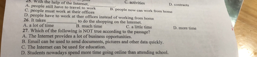 With the help of the Internet,
C. activities D. contraots
A. people still have to travel to work B. people now can work from home
C. people must work at their offices
D. people have to work at ther offices instead of working from home
26. It takes_ to do the shopping on the Internet.
A. a lot of time B. much time C. a little time D. more time
27. Which of the following is NOT true according to the passage?
A. The Internet provides a lot of business opportunities.
B. Email can be used to send documents, pictures and other data quickly.
C. The Internet can be used for education.
D. Students nowadays spend more time going online than attending school.