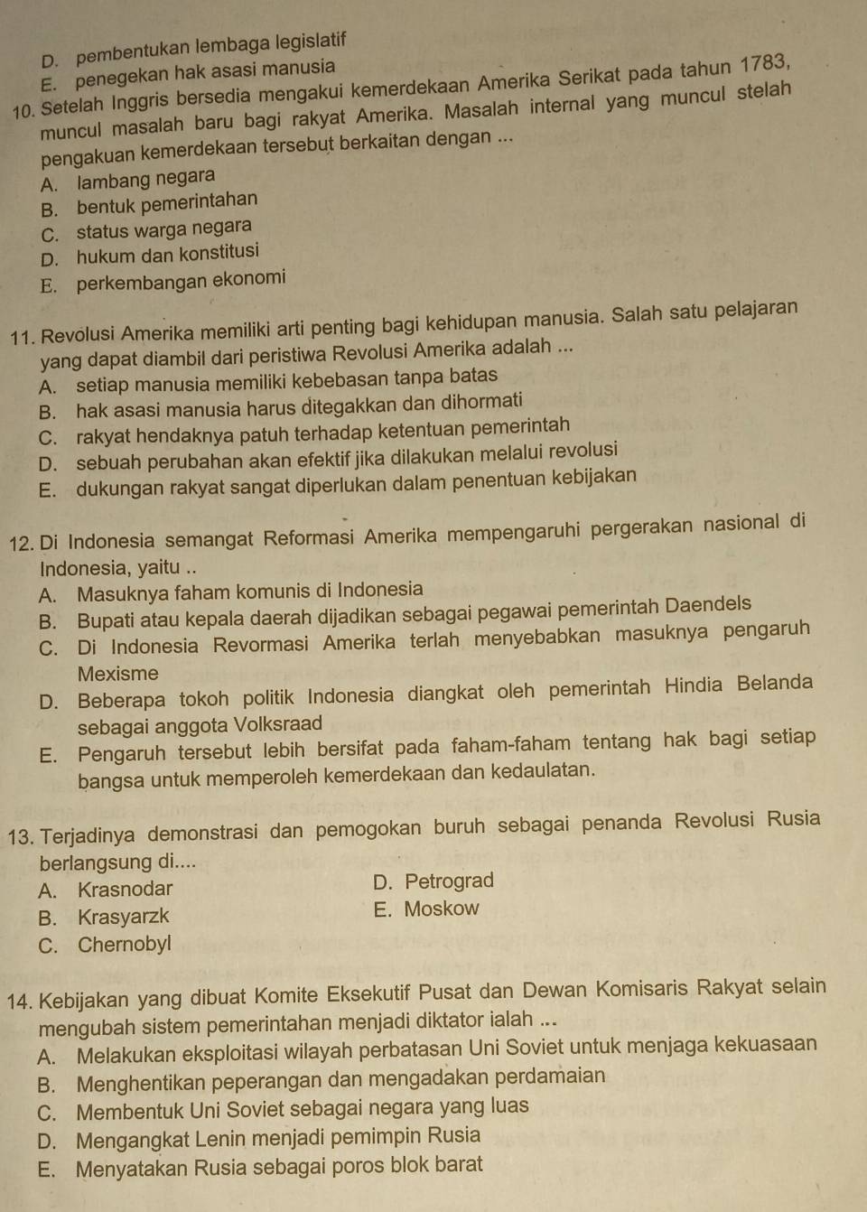 D. pembentukan lembaga legislatif
E. penegekan hak asasi manusia
10. Setelah Inggris bersedia mengakui kemerdekaan Amerika Serikat pada tahun 1783,
muncul masalah baru bagi rakyat Amerika. Masalah internal yang muncul stelah
pengakuan kemerdekaan tersebut berkaitan dengan ...
A. lambang negara
B. bentuk pemerintahan
C. status warga negara
D. hukum dan konstitusi
E. perkembangan ekonomi
11. Revolusi Amerika memiliki arti penting bagi kehidupan manusia. Salah satu pelajaran
yang dapat diambil dari peristiwa Revolusi Amerika adalah ...
A. setiap manusia memiliki kebebasan tanpa batas
B. hak asasi manusia harus ditegakkan dan dihormati
C. rakyat hendaknya patuh terhadap ketentuan pemerintah
D. sebuah perubahan akan efektif jika dilakukan melalui revolusi
E. dukungan rakyat sangat diperlukan dalam penentuan kebijakan
12. Di Indonesia semangat Reformasi Amerika mempengaruhi pergerakan nasional di
Indonesia, yaitu ..
A. Masuknya faham komunis di Indonesia
B. Bupati atau kepala daerah dijadikan sebagai pegawai pemerintah Daendels
C. Di Indonesia Revormasi Amerika terlah menyebabkan masuknya pengaruh
Mexisme
D. Beberapa tokoh politik Indonesia diangkat oleh pemerintah Hindia Belanda
sebagai anggota Volksraad
E. Pengaruh tersebut lebih bersifat pada faham-faham tentang hak bagi setiap
bangsa untuk memperoleh kemerdekaan dan kedaulatan.
13. Terjadinya demonstrasi dan pemogokan buruh sebagai penanda Revolusi Rusia
berlangsung di....
A. Krasnodar D. Petrograd
B. Krasyarzk E. Moskow
C. Chernobyl
14. Kebijakan yang dibuat Komite Eksekutif Pusat dan Dewan Komisaris Rakyat selain
mengubah sistem pemerintahan menjadi diktator ialah ...
A. Melakukan eksploitasi wilayah perbatasan Uni Soviet untuk menjaga kekuasaan
B. Menghentikan peperangan dan mengadakan perdamaian
C. Membentuk Uni Soviet sebagai negara yang luas
D. Mengangkat Lenin menjadi pemimpin Rusia
E. Menyatakan Rusia sebagai poros blok barat