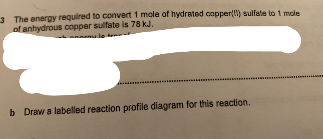 The energy required to convert 1 mole of hydrated copper(II) sulfate to 1 mole
of anhydrous copper sulfate is 78 kJ. 
b Draw a labelled reaction profile diagram for this reaction.