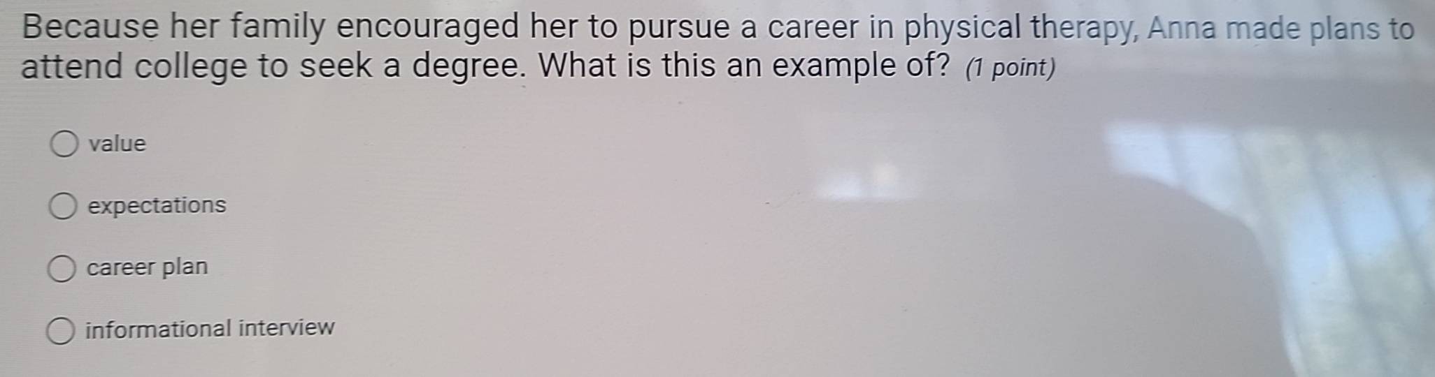 Because her family encouraged her to pursue a career in physical therapy, Anna made plans to
attend college to seek a degree. What is this an example of? (1 point)
value
expectations
career plan
informational interview