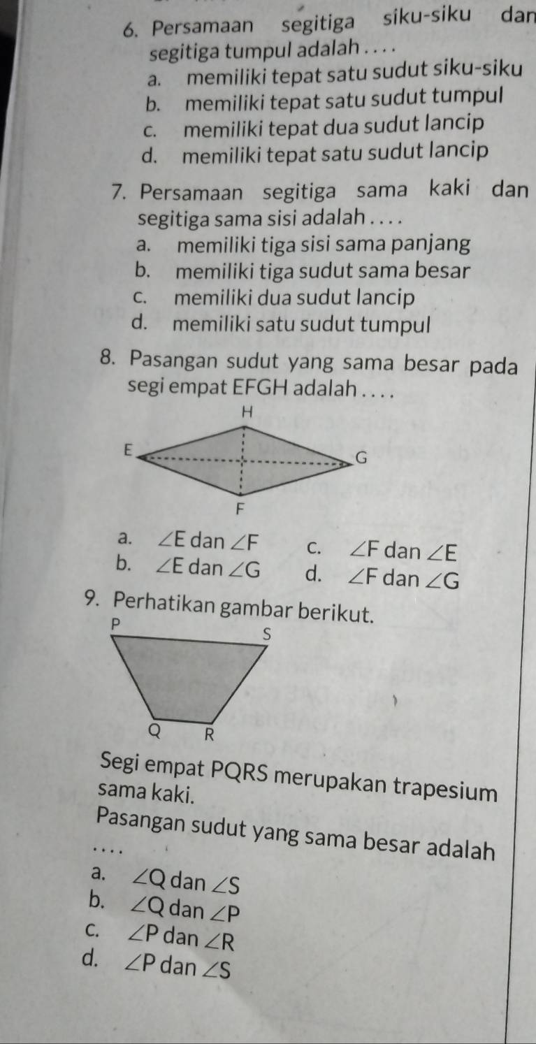 Persamaan segitiga siku-siku dan
segitiga tumpul adalah . . . .
a. memiliki tepat satu sudut siku-siku
b. memiliki tepat satu sudut tumpul
c. memiliki tepat dua sudut lancip
d. memiliki tepat satu sudut lancip
7. Persamaan segitiga sama kaki dan
segitiga sama sisi adalah . . . .
a. memiliki tiga sisi sama panjang
b. memiliki tiga sudut sama besar
c. memiliki dua sudut lancip
d. memiliki satu sudut tumpul
8. Pasangan sudut yang sama besar pada
segi empat EFGH adalah . . . .
a. ∠ E dan ∠ F C. ∠ F dan ∠ E
b. ∠ E dan ∠ G d. ∠ F dan ∠ G
9. Perhatikan gambar berikut.
Segi empat PQRS merupakan trapesium
sama kaki.
_Pasangan sudut yang sama besar adalah
a. ∠ Q dan ∠ S
b. ∠ Q dan ∠ P
C. ∠ P dan ∠ R
d. ∠ P dan ∠ S