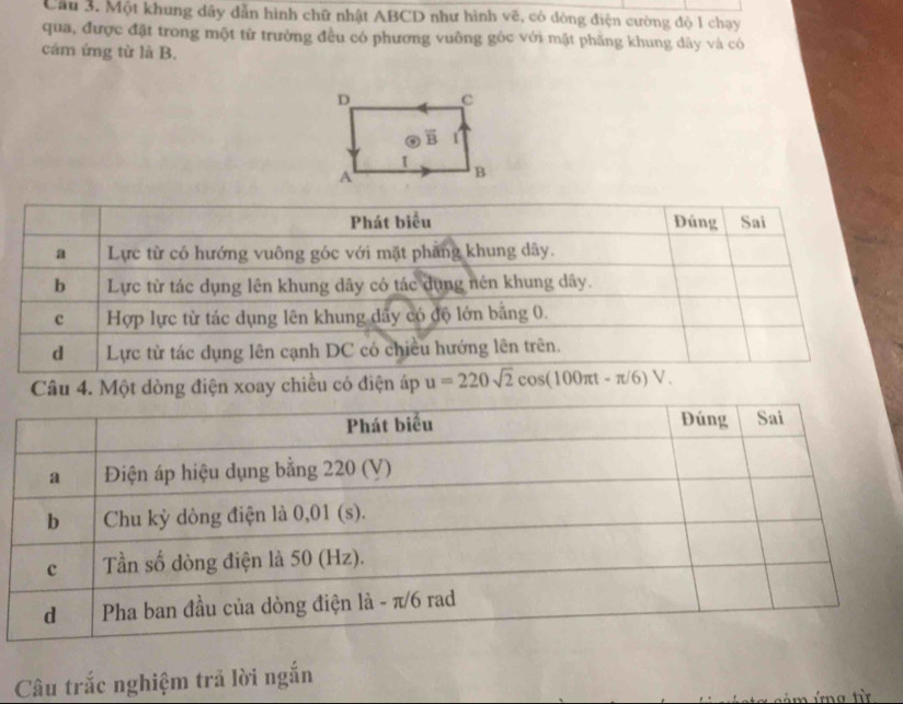 Cầu 3. Một khung dây dẫn hình chữ nhật ABCD như hình vẽ, có dòng điện cường độ 1 chạy
qua, được đặt trong một từ trưởng đều có phương vuông góc với mật phẳng khung dây và có
cám ứng từ là B.
Phát biểu Đúng Sai
a Lực từ có hướng vuông góc với mặt phang khung dãy.
b Lực từ tác dụng lên khung dãy có tác dụng nén khung dây.
c Hợp lực từ tác dụng lên khung dẩy có độ lớn bằng 0.
d Lực từ tác dụng lên cạnh DC có chiều hướng lên trên.
Câu 4. Một dòng điện xoay chiều có điện áp u=220sqrt(2)cos (100π t-π /6)V.
Câu trắc nghiệm trả lời ngắn
ảm ứng từ