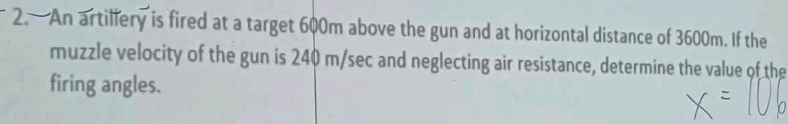 An artillery is fired at a target 600m above the gun and at horizontal distance of 3600m. If the 
muzzle velocity of the gun is 240 m/sec and neglecting air resistance, determine the value of the 
firing angles.