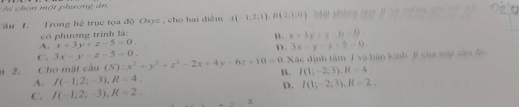 chi chọn một phương án.
Tâu 1 Trong hệ trục tọa độ Oxyz , cho hai điểm A(-1;2;1), B(2;1;0) Mặt pháng qua #i yà vuống gố 
có phương trình là:
B. x+3y+z-0-9.
A. x+3y+z-5=0. 3x-y-z+5=0
D.
C. 3x-y-z-5=0. 
2. Cho mặt cầu (S):x^2+y^2+z^2-2x+4y-6z+10=0 0. Xác định tâm / yà bán kính R của mặt cầu đó
B. I(1;-2;3), R=4.
A. I(-1;2;-3), R=4. I(1;-2;3), R=2, 
D.
C. I(-1;2;-3), R=2.
x