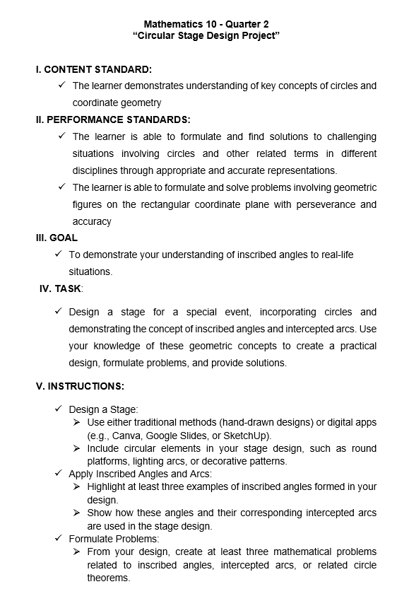 Mathematics 10 - Quarter 2 
“Circular Stage Design Project” 
I. CONTENT STANDARD: 
The learner demonstrates understanding of key concepts of circles and 
coordinate geometry 
II. PERFORMANCE STANDARDS: 
The learner is able to formulate and find solutions to challenging 
situations involving circles and other related terms in different 
disciplines through appropriate and accurate representations. 
The learner is able to formulate and solve problems involving geometric 
figures on the rectangular coordinate plane with perseverance and 
accuracy 
III. GOAL 
To demonstrate your understanding of inscribed angles to real-life 
situations. 
IV. TA SK: 
Design a stage for a special event, incorporating circles and 
demonstrating the concept of inscribed angles and intercepted arcs. Use 
your knowledge of these geometric concepts to create a practical 
design, formulate problems, and provide solutions. 
V. INSTRUCTIONS: 
Design a Stage: 
Use either traditional methods (hand-drawn designs) or digital apps 
(e.g., Canva, Google Slides, or SketchUp). 
Include circular elements in your stage design, such as round 
platforms, lighting arcs, or decorative patterns. 
Apply Inscribed Angles and Arcs: 
Highlight at least three examples of inscribed angles formed in your 
design. 
Show how these angles and their corresponding intercepted arcs 
are used in the stage design. 
Formulate Problems: 
From your design, create at least three mathematical problems 
related to inscribed angles, intercepted arcs, or related circle 
theorems.