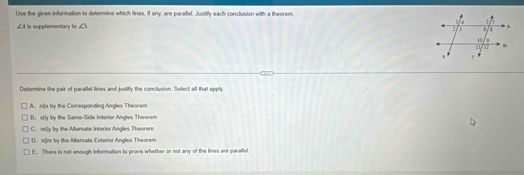 Use the given information to determine which lines, if any, are parallel. Justify each conclusion with a theorem.
∠ 4 is supplementary to ∠ 5. 
Determine the pair of parallel lines and justify the conclusion. Select all that apply.
A. n||x by the Corresponding Angles Theorem
B. x||y by the Same-Side Interior Angles Theorem
C. m||y by the Alternate Interior Angles Theorem
D. n||m by the Altemate Exterior Angles Theorem
E. There is not enough information to prove whether or not any of the lines are parallel