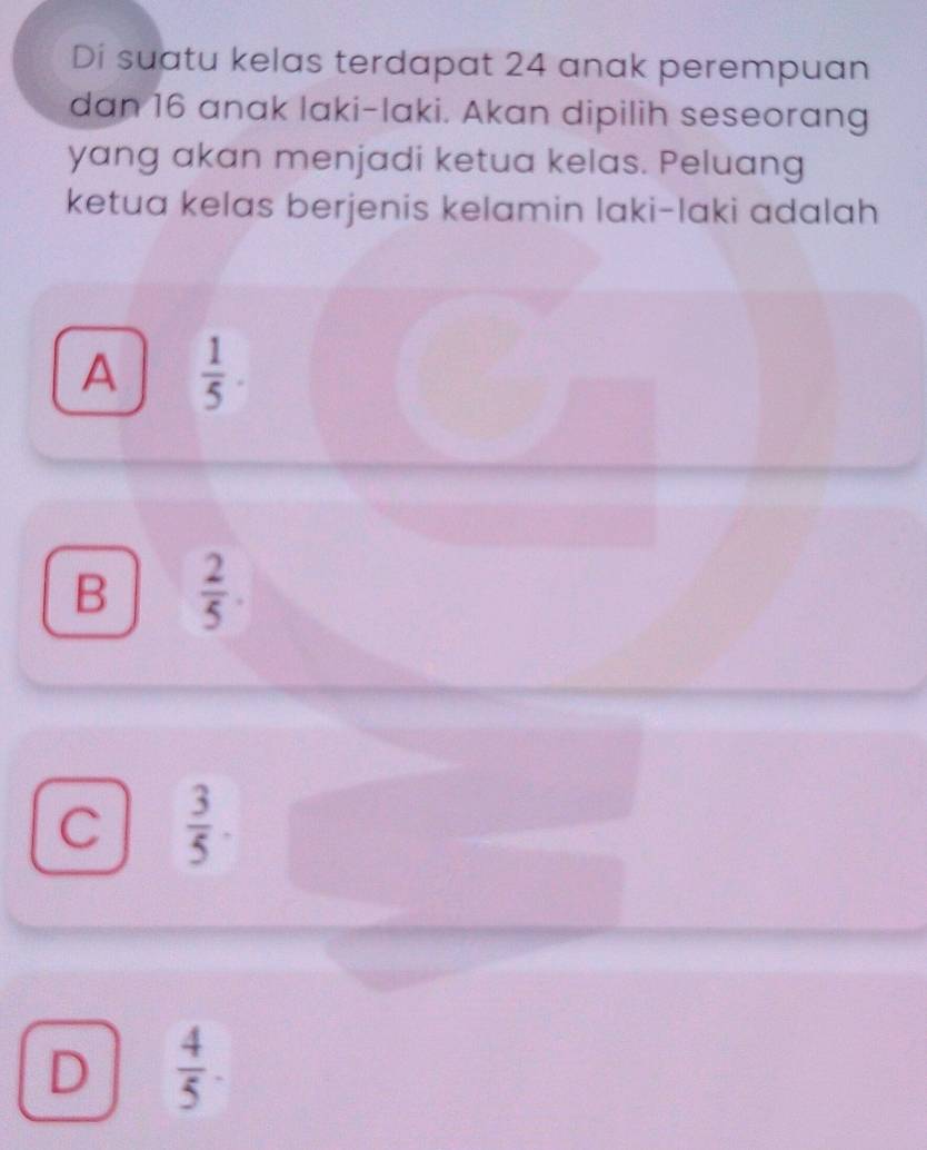 Di suatu kelas terdapat 24 anak perempuan
dan 16 anak laki-laki. Akan dipilih seseorang
yang akan menjadi ketua kelas. Peluang
ketua kelas berjenis kelamin laki-laki adalah
A  1/5 .
B  2/5 .
C  3/5 
D  4/5 .