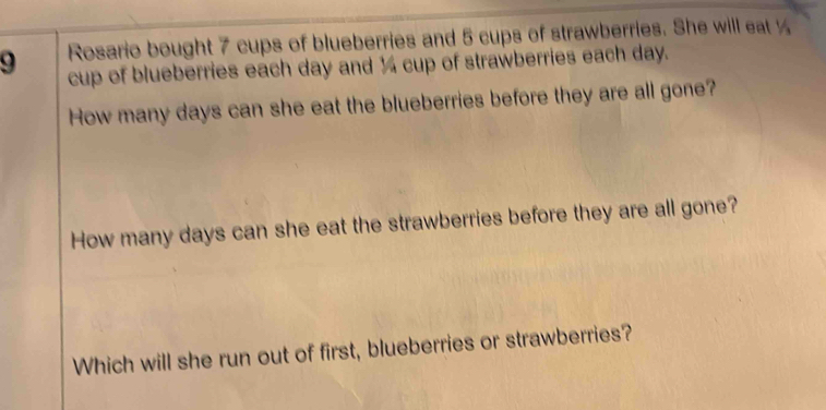 Rosario bought 7 cups of blueberries and 5 cups of strawberries. She will eat 
cup of blueberries each day and ¼ cup of strawberries each day. 
How many days can she eat the blueberries before they are all gone? 
How many days can she eat the strawberries before they are all gone? 
Which will she run out of first, blueberries or strawberries?