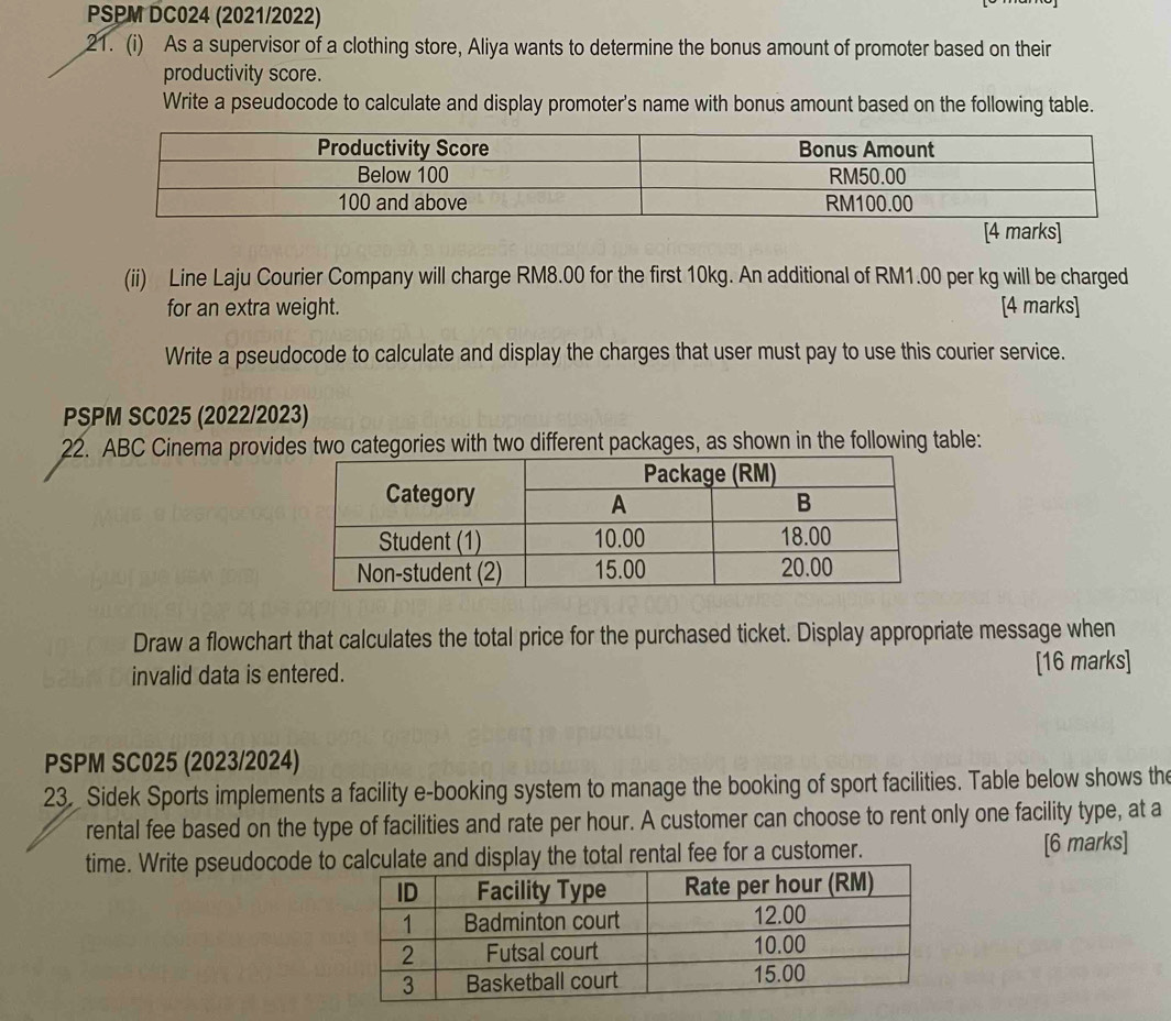 PSPM DC024 (2021/2022) 
21. (i) As a supervisor of a clothing store, Aliya wants to determine the bonus amount of promoter based on their 
productivity score. 
Write a pseudocode to calculate and display promoter's name with bonus amount based on the following table. 
(ii) Line Laju Courier Company will charge RM8.00 for the first 10kg. An additional of RM1.00 per kg will be charged 
for an extra weight. [4 marks] 
Write a pseudocode to calculate and display the charges that user must pay to use this courier service. 
PSPM SC025 (2022/2023) 
22. ABC Cinema provides two categories with two different packages, as shown in the following table: 
Draw a flowchart that calculates the total price for the purchased ticket. Display appropriate message when 
invalid data is entered. [16 marks] 
PSPM SC025 (2023/2024) 
23. Sidek Sports implements a facility e-booking system to manage the booking of sport facilities. Table below shows the 
rental fee based on the type of facilities and rate per hour. A customer can choose to rent only one facility type, at a 
time. Write pseudocode toate and display the total rental fee for a customer. [6 marks]