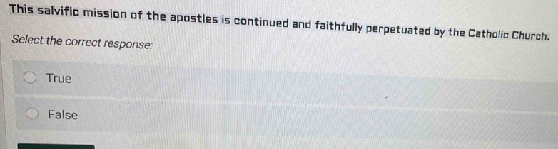 This salvific mission of the apostles is continued and faithfully perpetuated by the Catholic Church.
Select the correct response:
True
False