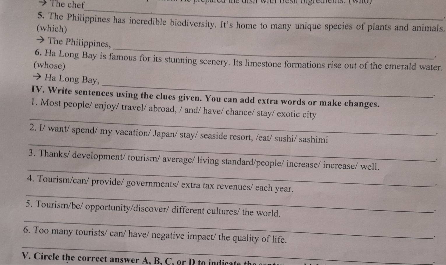 The chef witr fresh igredients. (who) 
_ 
5. The Philippines has incredible biodiversity. It's home to many unique species of plants and animals. 
(which) 
_ 
> The Philippines, 
. 
6. Ha Long Bay is famous for its stunning scenery. Its limestone formations rise out of the emerald water. 
(whose) 
_ 
→ Ha Long Bay, 
. 
IV. Write sentences using the clues given. You can add extra words or make changes. 
_ 
1. Most people/ enjoy/ travel/ abroad, / and/ have/ chance/ stay/ exotic city 
_ 
2. I/ want/ spend/ my vacation/ Japan/ stay/ seaside resort, /eat/ sushi/ sashimi 
. 
_ 
3. Thanks/ development/ tourism/ average/ living standard/people/ increase/ increase/ well. 
_ 
4. Tourism/can/ provide/ governments/ extra tax revenues/ each year. 
. 
_ 
5. Tourism/be/ opportunity/discover/ different cultures/ the world. 
6. Too many tourists/ can/ have/ negative impact/ the quality of life. 
· 
_ 
V. C ircle the correct answer A, B , , e h