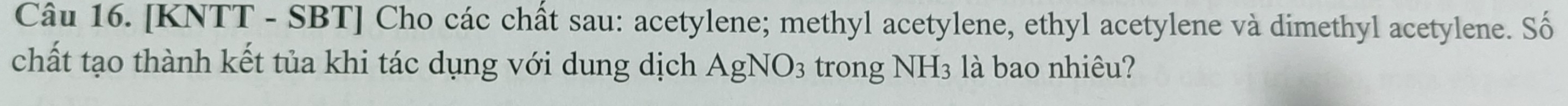 [KNTT - SBT] Cho các chất sau: acetylene; methyl acetylene, ethyl acetylene và dimethyl acetylene. Số 
chất tạo thành kết tủa khi tác dụng với dung dịch AgNO_3 trong NH_3 à bao nhiêu?