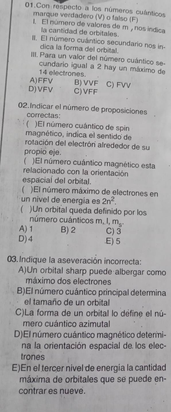 Con respecto a los números cuánticos
marque verdadero (V) o falso (F)
1. El número de valores de m, nos indica
la cantidad de orbitales.
II. El número cuántico secundario nos in-
dica la forma del orbital.
III. Para un valor del número cuántico se-
cundario igual a 2 hay un máximo de
14 electrones.
A) FFV B) VVF C) FVV
D) VFV C) VFF
02.Indicar el número de proposiciones
correctas:
 )El número cuántico de spin
magnético, indica el sentido de
rotación del electrón alrededor de su
propio eje.
 )El número cuántico magnético esta
relacionado con la orientación
espacial del orbital.
 )El número máximo de electrones en
un nivel de energía es 2n^2. 
 )Un orbital queda definido por los
número cuánticos m, I, m_s.
A) 1 B) 2 C) 3
D) 4 .E) 5
03.Indique la aseveración incorrecta:
A)Un orbital sharp puede albergar como
máximo dos electrones
B)El número cuántico principal determina
el tamaño de un orbital
C)La forma de un orbital lo défine el nú-
mero cuántico azimutal
D)El número cuántico magnético determi-
na la orientación espacial de los elec-
trones
E)En el tercer nivel de energía la cantidad
máxima de orbitales que se puede en-
contrar es nueve.