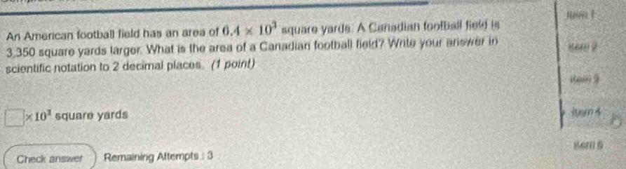 An American football field has an area of 6.4* 10^3 square yards. A Canadian football field is
3,350 square yards larger. What is the area of a Canadian football field? Write your ariewer in sem 2
scientific notation to 2 decimal places. (1 point)
□ * 10^3 square yards
luyn 4
8cm 5
Check answer Remaining Attempts: 3