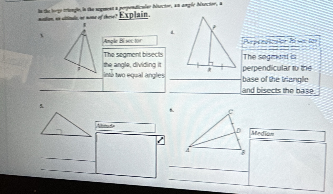 ln the lurge tringle, is the segment a perpendicular bisector, an angle bisector, a 
mondlion, an cititude, or ome of these Explain. 
1 
Angle Bi sec torPerpendicular Béscc lor 
The segment bisectsThe segment is 
the angle, dividing it 
perpendicular to the 
_ 
_into two equal angles 
_base of the triangle 
_ 
_ 
_ 
_and bisects the base. 
5 
6. 
AltitudeMedian 
I 
_ 
_ 
_ 
_ 
_