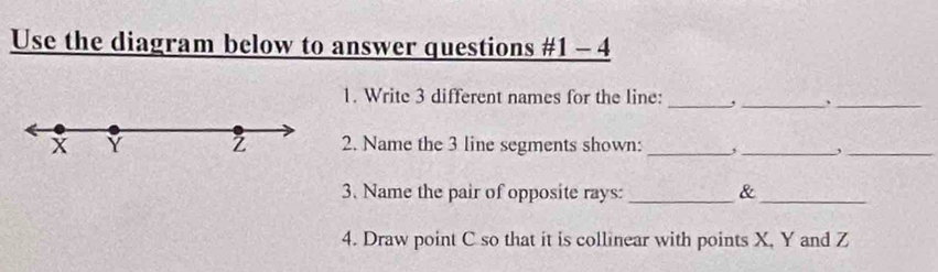 Use the diagram below to answer questions #1 - 4 
1. Write 3 different names for the line: _,_ 、_
x Y Z 2. Name the 3 line segments shown: _,_ ,_ 
3. Name the pair of opposite rays: _&_ 
4. Draw point C so that it is collinear with points X, Y and Z