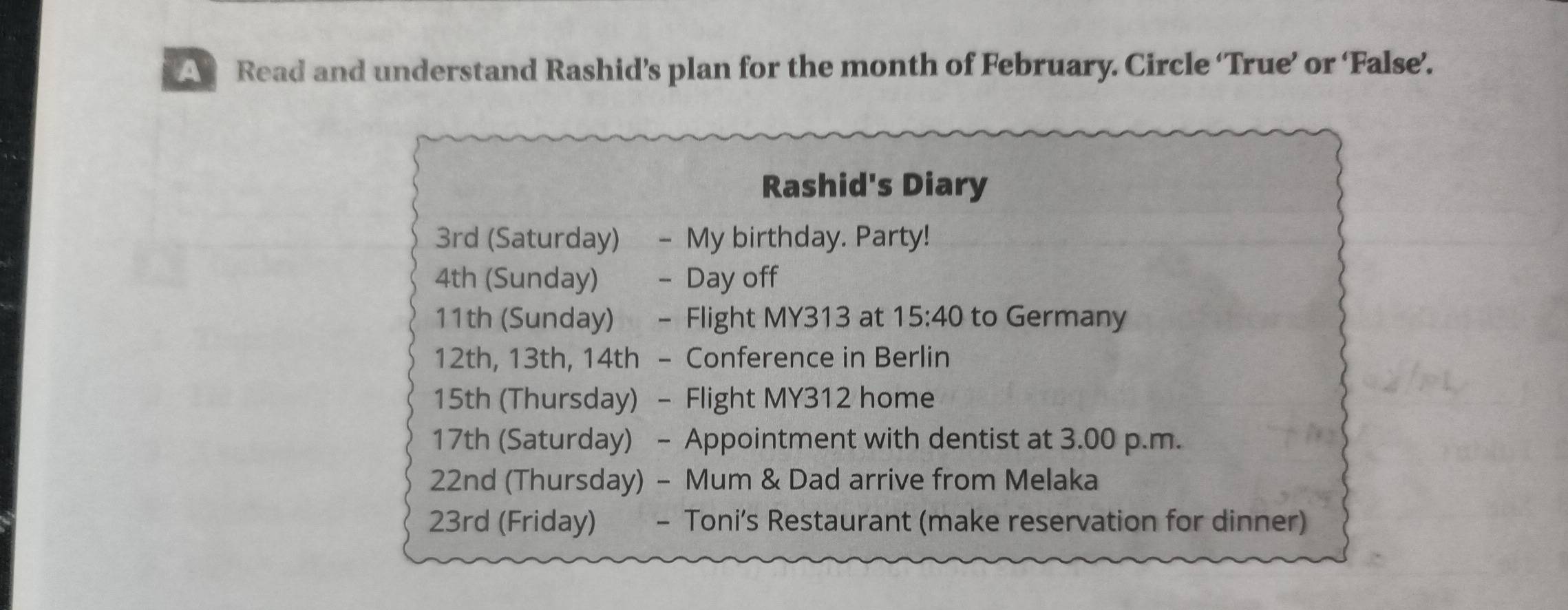 A Read and understand Rashid’s plan for the month of February. Circle ‘True’ or ‘False’. 
Rashid's Diary
3rd (Saturday) - My birthday. Party!
4th (Sunday) - Day off
11th (Sunday) - Flight MY313 at 15:40 to Germany
12th, 13th, 14th - Conference in Berlin
15th (Thursday) - Flight MY312 home
17th (Saturday) - Appointment with dentist at 3.00 p.m.
22nd (Thursday) - Mum & Dad arrive from Melaka
23rd (Friday) - Toni’s Restaurant (make reservation for dinner)