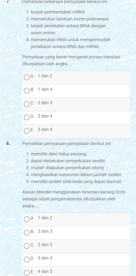 Perhatikan beberapa pernyataan berikut ini!
1. terjadi pembentukan mRNA
2. memerlukan bantuan enzim polimerase
3. terjadi perlekatan antara tRNA dengan
asam amino
4. memerlukan rRNA untuk mempermudah
perlekatan antara tRNA dan mRNA
Pernyataan yang benar mengenai proses translasi
ditunjukkan oleh angka....
A 1 dan 2
B 1 dan 4
C 2 dan 3
D 2 dan 4
E 3 dan 4
8. Perhatikan pernyataan-pernyataan berikut ini!
1. memiliki daur hidup panjang
2. dapat melakukan penyerbukan sendiri
3. mudah dilakukan penyerbukan silang
4. menghasilkan keturunan dalam jumlah sedikit
5. memiliki sedikit sifat beda yang dapat diamati
Alasan Mendel menggunakan tanaman kacang Ercis
sebagai objek pengamatannya ditunjukkan oleh
angka....
A 1 dan 2
B 2 dan 3
C 2 dan 5
D 3 dan 4
E 4 dan 5