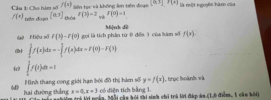 Cho hàm số f(x) liên tục và không âm trên đoạn [0;3]F(x) là một nguyên hàm của
f(x)_trendoan[0;3] thỏa F(3)=2 y_M F(0)=1. 
va 
Mệnh đề 
(a) Hiệu số F(3)-F(0) gọi là tích phân từ 0 đến 3 của hàm số f(x). 
(b) ∈tlimits _0^3f(x)dx=-∈tlimits _3^0f(x)dx=F(0)-F(3)
(c) ∈tlimits _0^3f(t)dt=1
Hình thang cong giới hạn bởi đồ thị hàm số y=f(x) , trục hoành và 
(d) 
hai đường thẳng x=0, x=3 có diện tích bằng 1. 
c nghiễm trả lời ngắn, Mỗi câu hỏi thí sinh chỉ trả lời đáp án.(1,0 điểm, 1 câu hỏi)