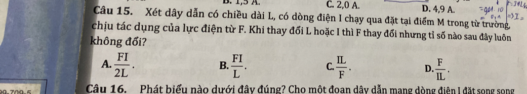 1, 5 A. C. 2, 0 A. D. 4, 9 A.
Câu 15. Xét dây dẫn có chiều dài L, có dòng điện I chạy qua đặt tại điểm M trong từ trường
chịu tác dụng của lực điện từ F. Khi thay đổi L hoặc I thì F thay đổi nhưng tỉ số nào sau đây luôn
không đổi?
A.  FI/2L .  FI/L . C.  IL/F . D.  F/IL . 
B.
09.709-5 Câu 16. Phát biểu nào dưới đây đúng? Cho một đoan dây dẫn mang dòng điên I đặt song song