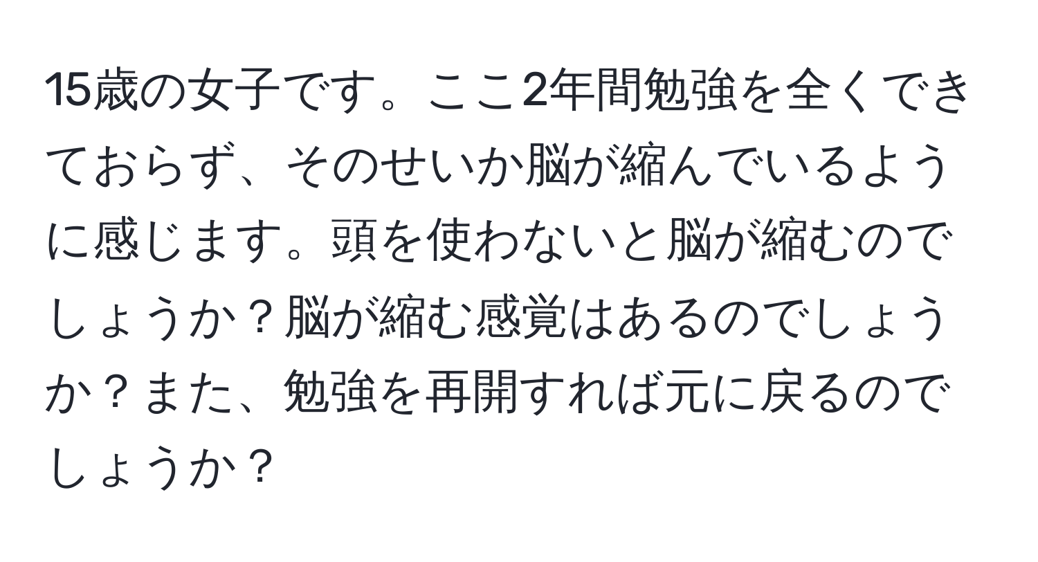 15歳の女子です。ここ2年間勉強を全くできておらず、そのせいか脳が縮んでいるように感じます。頭を使わないと脳が縮むのでしょうか？脳が縮む感覚はあるのでしょうか？また、勉強を再開すれば元に戻るのでしょうか？