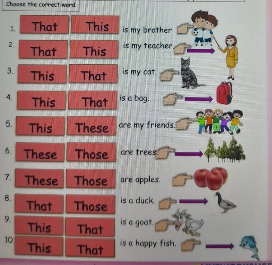 Choose the correct word. 
1. That This is my brother 
2. is my teacher 
That This 
3. This That is my cat. 
4. This That is a bag. 
5. This These are my friends. 
6. These Those are trees. 
7. These Those are apples. 
8. 
That Those is a duck. 
9. 
This That 
is a goat. 
10 
This That is a happy fish.