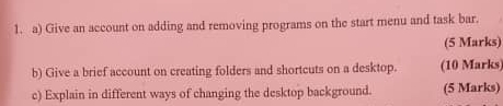 Give an account on adding and removing programs on the start menu and task bar. 
(5 Marks) 
b) Give a brief account on creating folders and shortcuts on a desktop. (10 Marks) 
c) Explain in different ways of changing the desktop background. (5 Marks)