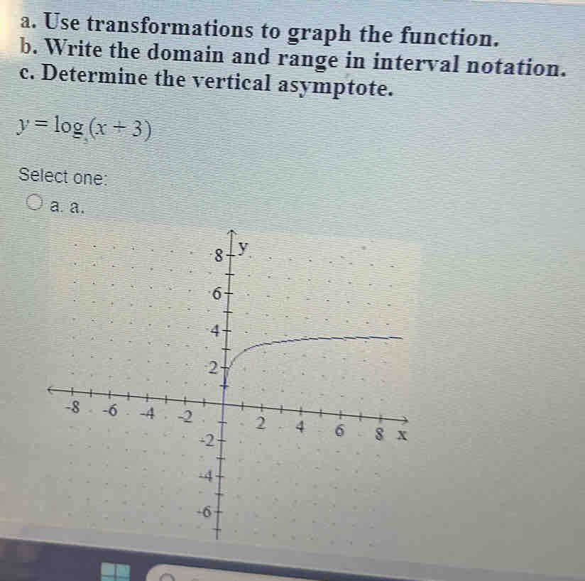 Use transformations to graph the function.
b. Write the domain and range in interval notation.
c. Determine the vertical asymptote.
y=log (x+3)
Select one:
a. a.