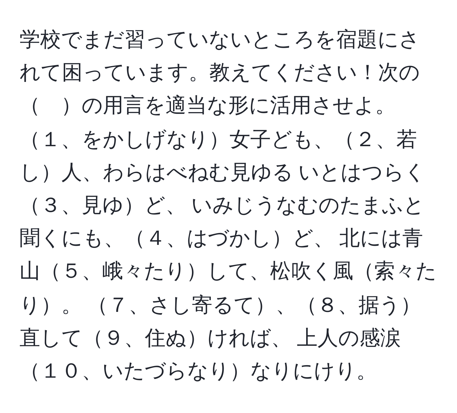 学校でまだ習っていないところを宿題にされて困っています。教えてください！次の　の用言を適当な形に活用させよ。 １、をかしげなり女子ども、２、若し人、わらはべねむ見ゆる いとはつらく３、見ゆど、 いみじうなむのたまふと聞くにも、４、はづかしど、 北には青山５、峨々たりして、松吹く風索々たり。 ７、さし寄るて、８、据う直して９、住ぬければ、 上人の感涙１０、いたづらなりなりにけり。