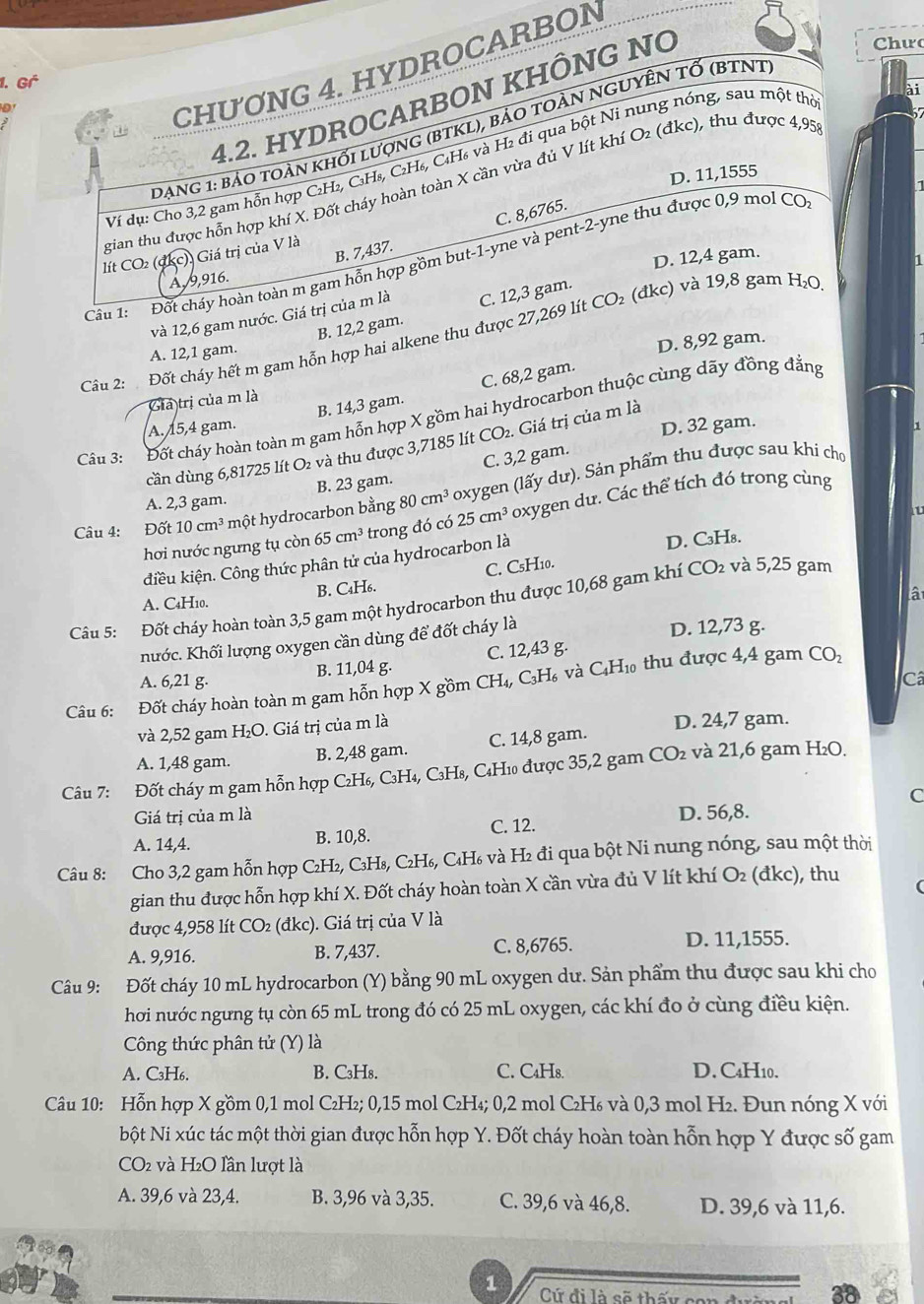 Gª
ai
0
CHƯƠNG 4. HYDROCARBON
4.2. HYDROCARBON KHÔNG NO
Chưc
Dạng 1: bảo toàn khối lượng (BTKL), bảo toàn ngUyÊn tỐ (BTNT
Ví dụ: Cho 3,2 gam hỗn hợp C₂H₂, C₃H₈, C₂H₆, C₄H₆ và H₂ đi qua bột Ni nung nóng, sau một thờ
57
D. 11,1555
gian thu được hỗn hợp khí X. Đốt cháy hoàn toàn X cần vừa đủ V lít khí O₂ (đkc), thu được 4,95
B. 7,437. C. 8,6765.
lít CO (đkc), Giá trị của V là
D. 12,4 gam.
Cầu 1:  Đốt cháy hoàn toàn m gam hỗn hợp gồm but-1-yne và pent-2-yne thu được 0,9 mol CO
1
A, 9,916.
và 12,6 gam nước. Giá trị của m là C. 12,3 gam.
B. 12,2 gam.
Cu 2:  Đốt cháy hết m gam hỗn hợp hai alkene thu được 27,269 lít CO₂ (đkc) và 19,8 gam H₂O
A. 12,1 gam.
D. 8,92 gam.
A. 15,4 gam. B. 14,3 gam. C. 68,2 gam.
Giả trị của m là
Câu 3: Đốt cháy hoàn toàn m gam hỗn hợp X gồm hai hydrocarbon thuộc cùng dãy đồng đẳng
D. 32 gam.
cần dùng 6,81725 lít O₂ và thu được 3,7185 lít CO₂. Giá trị của m là
B. 23 gam. C. 3,2 gam.
Câu 4: Đốt 10cm^3 một hydrocarbon bằng 80cm^3 oxygen (lấy dư). Sản phẩm thu được sau khi cho
A. 2,3 gam.
hơi nước ngưng tụ còn 65cm^3 trong đó có 25cm^3 oxygen dư. Các thể tích đó trong cùng
kdiều kiện. Công thức phân tử của hydrocarbon là
D. C₃H₈.
A. C4H10. B. C₄H6. C. CsH10.
lậ
Câu 5: Đốt cháy hoàn toàn 3,5 gam một hydrocarbon thu được 10,68 gam khí CO₂ và 5,25 gam
hước. Khối lượng oxygen cần dùng để đốt cháy là D. 12,73 g.
A. 6,21 g. B. 11,04 g. C. 12,43 g.
d_10
Câ
Câu 6: :Đốt cháy hoàn toàn m gam hỗn hợp X gồm CH_4, -  C₃H6 và CạH  thu được 4,4 gam
CO_2
và 2,52 gam H₂O. Giá trị của m là D. 24,7 gam.
A. 1,48 gam. B. 2,48 gam. C. 14,8 gam.
Câu 7: Đốt cháy m gam hỗn hợp C₂H₆, C₃H₄, C₃H₈, C₄H10 được 35,2 gam CO_2 và 21,6 gam H₂O.
Giá trị của m là C
D. 56,8.
A. 14,4. B. 10,8. C. 12.
Câu 8: Cho 3,2 gam hỗn hợp C₂H₂, C₃H₈, C₂H₆, C₄H₆ và H₂ đi qua bột Ni nung nóng, sau một thời
gian thu được hỗn hợp khí X. Đốt cháy hoàn toàn X cần vừa đủ V lít khí O₂ (đkc), thu
được 4,958 lít CO₂ (đkc). Giá trị của V là
A. 9,916. B. 7,437. C. 8,6765. D. 11,1555.
Câu 9: Đốt cháy 10 mL hydrocarbon (Y) bằng 90 mL oxygen dư. Sản phẩm thu được sau khi cho
hơi nước ngưng tụ còn 65 mL trong đó có 25 mL oxygen, các khí đo ở cùng điều kiện.
Công thức phân tử (Y) là
A. C₃H6. B. C₃H₈. C. C₄Hs. D. C4H10.
Câu 10: Hỗn hợp X gồm 0,1 mol C₂H₂; 0,15 mol C₂H₄; 0,2 mol C₂H₆ và 0,3 mol H₂. Đun nóng X với
bột Ni xúc tác một thời gian được hỗn hợp Y. Đốt cháy hoàn toàn hỗn hợp Y được số gam
CO2 và H₂O lần lượt là
A. 39,6 và 23,4. B. 3,96 và 3,35. C. 39,6 và 46,8. D. 39,6 và 11,6.
1  Cứ đi là sẽ thấy