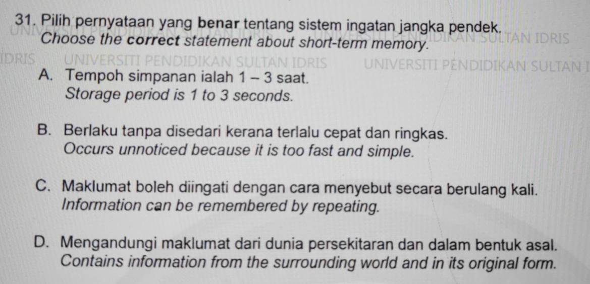 Pilih pernyataan yang benar tentang sistem ingatan jangka pendek.
Choose the correct statement about short-term memory.
A. Tempoh simpanan ialah 1 - 3 saat.
Storage period is 1 to 3 seconds.
B. Berlaku tanpa disedari kerana terlalu cepat dan ringkas.
Occurs unnoticed because it is too fast and simple.
C. Maklumat boleh diingati dengan cara menyebut secara berulang kali.
Information can be remembered by repeating.
D. Mengandungi maklumat dari dunia persekitaran dan dalam bentuk asal.
Contains information from the surrounding world and in its original form.