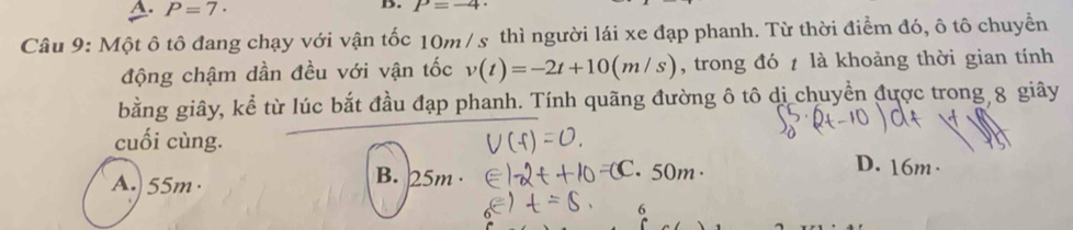 P=7·
B. P=-4·
Câu 9: Một ô tô đang chạy với vận tốc 10m / s thì người lái xe đạp phanh. Từ thời điểm đó, ô tô chuyển
động chậm dần đều với vận tốc v(t)=-2t+10(m/s) , trong đó là khoảng thời gian tính
bằng giây, kể từ lúc bắt đầu đạp phanh. Tính quãng đường ô tô di chuyền được trong 8 giây
cuối cùng.
A.) 55m ·
B. 25m · 50m
D. 16m ·
6