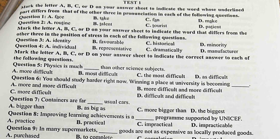 TEST 1
Mark the letter A, B, C, or D on your answer sheet to indicate the word whose underlined
part differs from that of the other three in pronunciation in each of the following questions.
Question 1:A . face B. take C. fan D. make
Question 2:A . routine B. talent C. tourist D. patient
Mark the letter A, B, C, or D on your answer sheet to indicate the word that differs from the
other three in the position of stress in each of the following questions.
Question 3:A . identity B. favourable C. historical D. minority
Question 4:A . individual B. representative C. dramatically D. manufacturer
Mark the letter A, B, C, or D on your answer sheet to indicate the correct answer to each of
the following questions.
Question 5: Physics is much _than other science subjects.
A. more difficult B. most difficult C. the most difficult D. as difficult
Question 6: You should study harder right now. Winning a place at university is becoming .
A. more and more difficult B. more difficult and more difficult_
C. more difficult D. difficult and difficult
Question 7: Containers are far_ usual cars.
A. bigger than B. as big as C. more bigger than D. the biggest
Question 8: Improving learning achievements is a _programme supported by UNICEF.
A. practice B. practical C. impractical D. impracticable
Question 9: In many supermarkets, _goods are not as expensive as locally produced goods.
A. purchased B. to complete