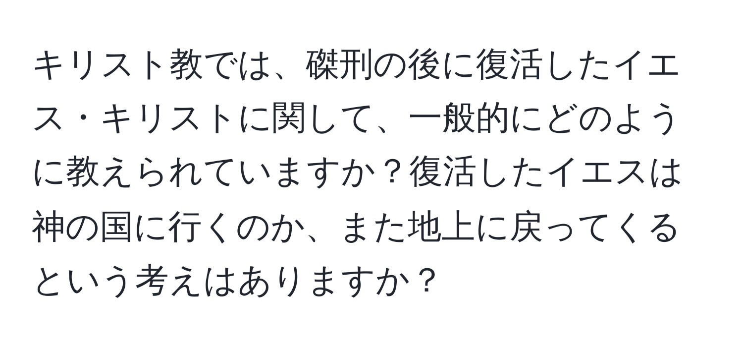 キリスト教では、磔刑の後に復活したイエス・キリストに関して、一般的にどのように教えられていますか？復活したイエスは神の国に行くのか、また地上に戻ってくるという考えはありますか？