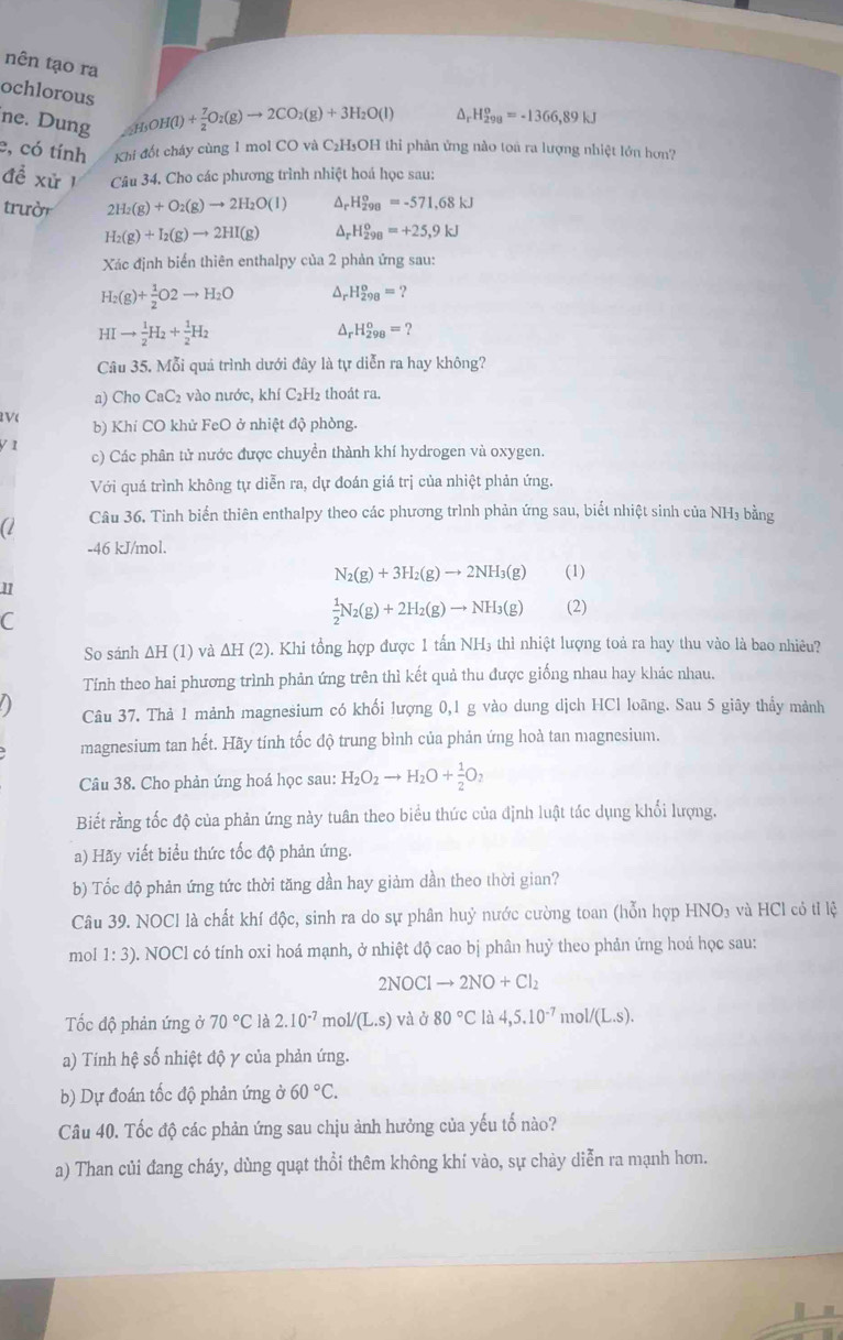 nên tạo ra
ochlorous (_2H_3OH(l)+ 7/2 O_2(g)to 2CO_2(g)+3H_2O(l)
ne. Dung
A H_(298)^o=-1366,89kJ
e, có tính Khi đốt cháy cùng 1 mol CO và C₂H₃OH thi phản ứng nào toà ra lượng nhiệt lớn hơn?
đề xử  1 Câu 34. Cho các phương trình nhiệt hoá học sau:
trười 2H_2(g)+O_2(g)to 2H_2O(l) a _r^((circ)H_(298)°=-571.68kJ
H_2)(g)+I_2(g)to 2HI(g) ^ _rH_(298)°=+25,9kJ
Xác định biển thiên enthalpy của 2 phản ứng sau:
H_2(g)+ 1/2 O2to H_2O A.H_(298)^o=?
HIto  1/2 H_2+ 1/2 H_2
△ _rH_(298)^o=?
Câu 35. Mỗi quả trình dưới đây là tự diễn ra hay không?
a) Cho CaC_2 vào nước, khí C₂H2 thoát ra.
V( b) Khí CO khử FeO ở nhiệt độ phòng.
/ 1 c) Các phân tử nước được chuyền thành khí hydrogen và oxygen.
Với quá trình không tự diễn ra, dự đoán giá trị của nhiệt phản ứng.
a Câu 36. Tinh biển thiên enthalpy theo các phương trình phản ứng sau, biết nhiệt sinh của NH₃ bằng
-46 kJ/mol.
N_2(g)+3H_2(g)to 2NH_3(g) (1)
11
C
 1/2 N_2(g)+2H_2(g)to NH_3(g) (2)
So sánh ΔH (1) và ∆H (2). Khi tổng hợp được 1 tấn NH₃ thì nhiệt lượng toả ra hay thu vào là bao nhiêu?
Tính theo hai phương trình phản ứng trên thì kết quả thu được giống nhau hay khác nhau.
a Câu 37. Thả 1 mảnh magnesium có khối lượng 0,1 g vào dung dịch HCl loãng. Sau 5 giây thầy mảnh
magnesium tan hết. Hãy tính tốc độ trung bình của phản ứng hoà tan magnesium.
Câu 38. Cho phản ứng hoá học sau: H_2O_2to H_2O+ 1/2 O_2
Biết rằng tốc độ của phản ứng này tuân theo biểu thức của định luật tác dụng khổi lượng.
a) Hãy viết biểu thức tốc độ phản ứng.
b) Tốc độ phản ứng tức thời tăng dần hay giảm dần theo thời gian?
Câu 39. NOCl là chất khí độc, sinh ra do sự phân huỷ nước cường toan (hỗn hợp HNO₃ và HCl cỏ tỉ lệ
mol 1:3) b. NOCl có tính oxi hoá mạnh, ở nhiệt độ cao bị phân huỷ theo phản ứng hoá học sau:
2NOClto 2NO+Cl_2
Tốc độ phản ứng ở 70°C là 2.10^(-7) mol/(L.s) và j80°C là 4,5.10^(-7) mol/(L.S).
a) Tính hệ số nhiệt độ γ của phản ứng.
b) Dự đoán tốc độ phản ứng 60°C.
Câu 40. Tốc độ các phản ứng sau chịu ảnh hưởng của yếu tố nào?
a) Than củi đang cháy, dùng quạt thổi thêm không khí vào, sự chảy diễn ra mạnh hơn.