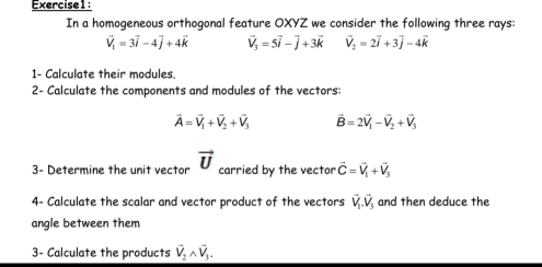 In a homogeneous orthogonal feature OXYZ we consider the following three rays:
vector V_1=3vector i-4vector j+4vector k vector V_3=5vector i-vector j+3vector k vector V_2=2vector i+3vector j-4vector k
1- Calculate their modules. 
2- Calculate the components and modules of the vectors:
vector A=vector V_1+vector V_2+vector V_3 vector B=2vector V_1-vector V_2+vector V_3
3- Determine the unit vector vector U carried by the vector vector C=vector V_1+vector V_3
4- Calculate the scalar and vector product of the vectors vector V_1.vector V_3 and then deduce the 
angle between them 
3- Calculate the products vector V_2wedge vector V_3.