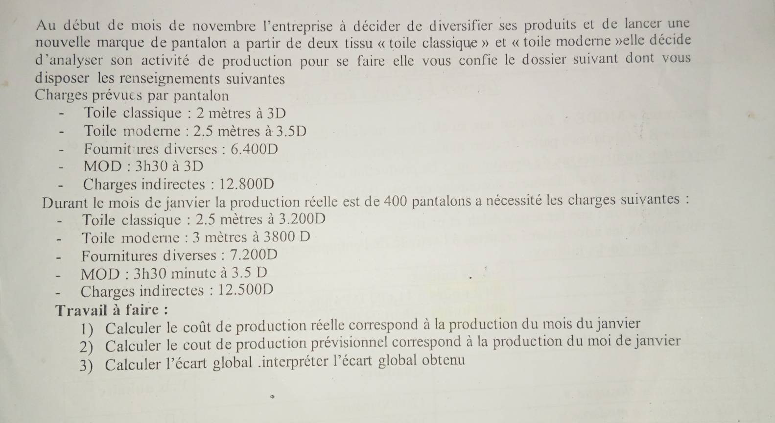 Au début de mois de novembre l'entreprise à décider de diversifier ses produits et de lancer une
nouvelle marque de pantalon a partir de deux tissu « toile classique » et «toile moderne »elle décide
danalyser son activité de production pour se faire elle vous confie le dossier suivant dont vous
disposer les renseignements suivantes
Charges prévues par pantalon
Toile classique : 2 mètres à 3D
* Toile moderne : 2.5 mètres à 3.5D
Fournitures diverses : 6.400D
MOD : 3h30 à 3D
- Charges indirectes : 12.800D
Durant le mois de janvier la production réelle est de 400 pantalons a nécessité les charges suivantes :
Toile classique : 2.5 mètres à 3.200D
* Toile moderne : 3 mètres à 3800 D
Fournitures diverses : 7.200D
MOD : 3h30 minute à 3.5 D
Charges indirectes : 12.500D
Travail à faire :
1) Calculer le coût de production réelle correspond à la production du mois du janvier
2) Calculer le cout de production prévisionnel correspond à la production du moi de janvier
3) Calculer l’écart global .interpréter l’écart global obtenu