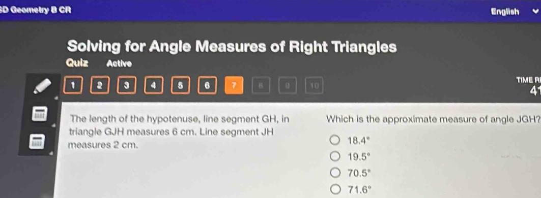 Geometry B CR English
Solving for Angle Measures of Right Triangles
Quiz Active
1 2 3 4 5 6 7 10 TIME A
41
The length of the hypotenuse, line segment GH, in Which is the approximate measure of angle JGH?
triangle GJH measures 6 cm. Line segment JH
measures 2 cm.
18.4°
19.5°
70.5°
71.6°